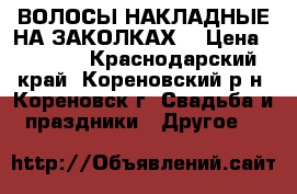 ВОЛОСЫ НАКЛАДНЫЕ НА ЗАКОЛКАХ. › Цена ­ 1 000 - Краснодарский край, Кореновский р-н, Кореновск г. Свадьба и праздники » Другое   